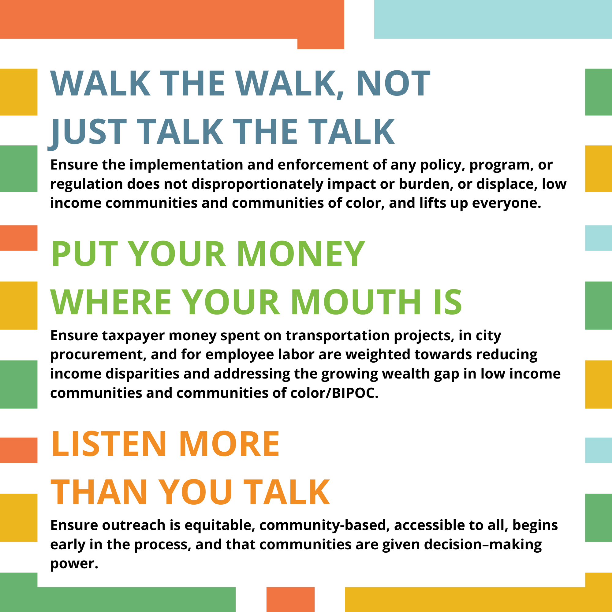 This graphic includes the Guiding Principle Text: (1) Walk the walk, not just talk the talk; ensure the implementation and enforcement of any policy, program, or regulation does not disproportionately impact or burden, or displace, low income communities and communities of color, and lifts up everyone. (2) Put your money where your mouth is: ensure taxpayer money spent on transportation projects, in city procurement, and for employee labor are weighted towards reducing income disparities and addressing the growing wealth gap in low income communities and communities of color/BIPOC. (3) Listen more than you talk: ensure outreach is equitable, community-based, accessible to all, begins early in the process, and that communities are given decision – making power. 