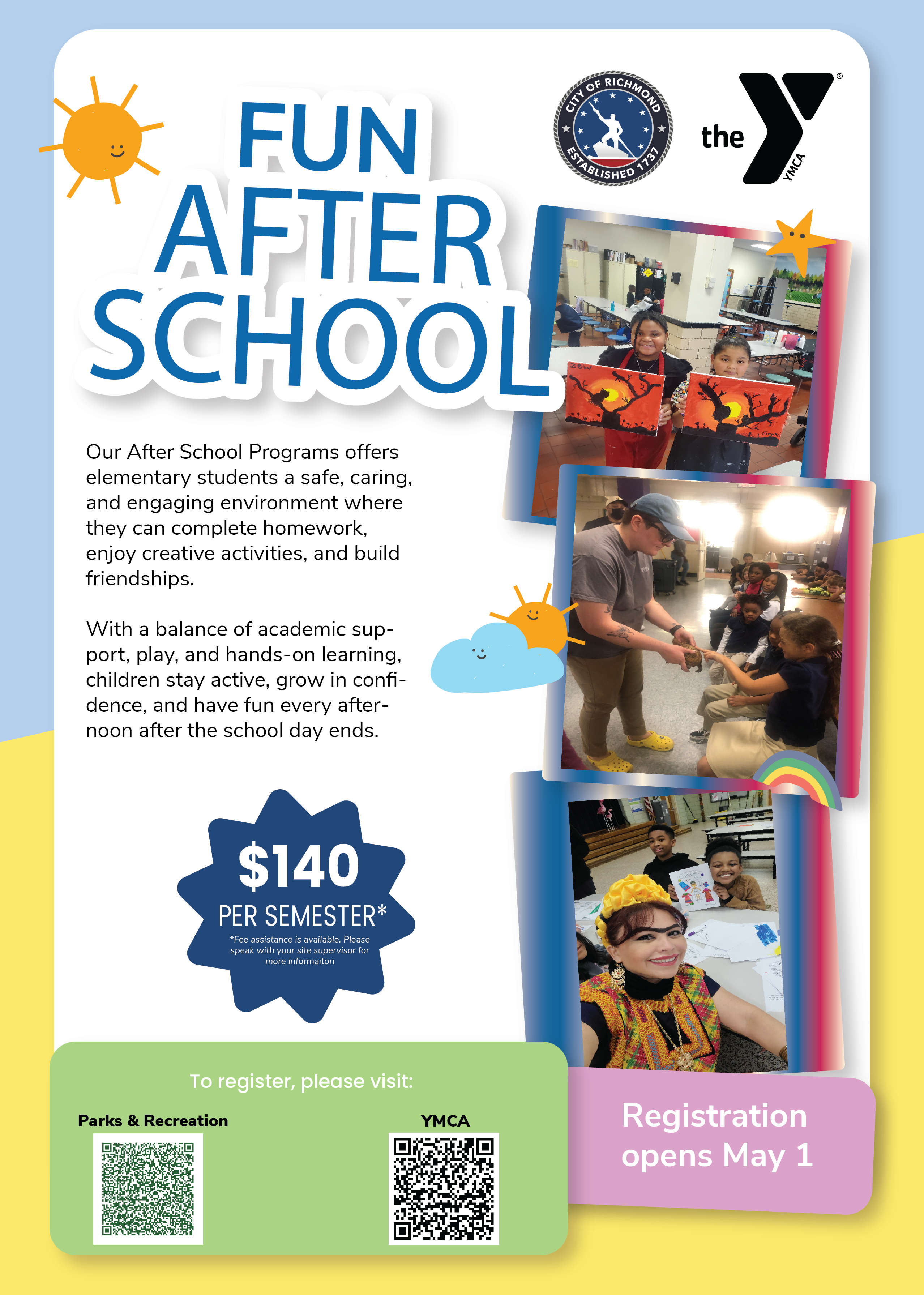 Flyer for After School Programming with images and QR Codes: Our After School Programs offer elementary students a safe, caring, and engaging environment where they can complete homeowkr, enjoy creative activities, and build friendships. With a balance of academic support, play, and hands-on learning, children stay active, grow in confidence, and have fun every afternoon after the school day ends. $140 per semester (Fee assistance is available. Please speak with your site supervisor for more information.) Registration opens May 1.