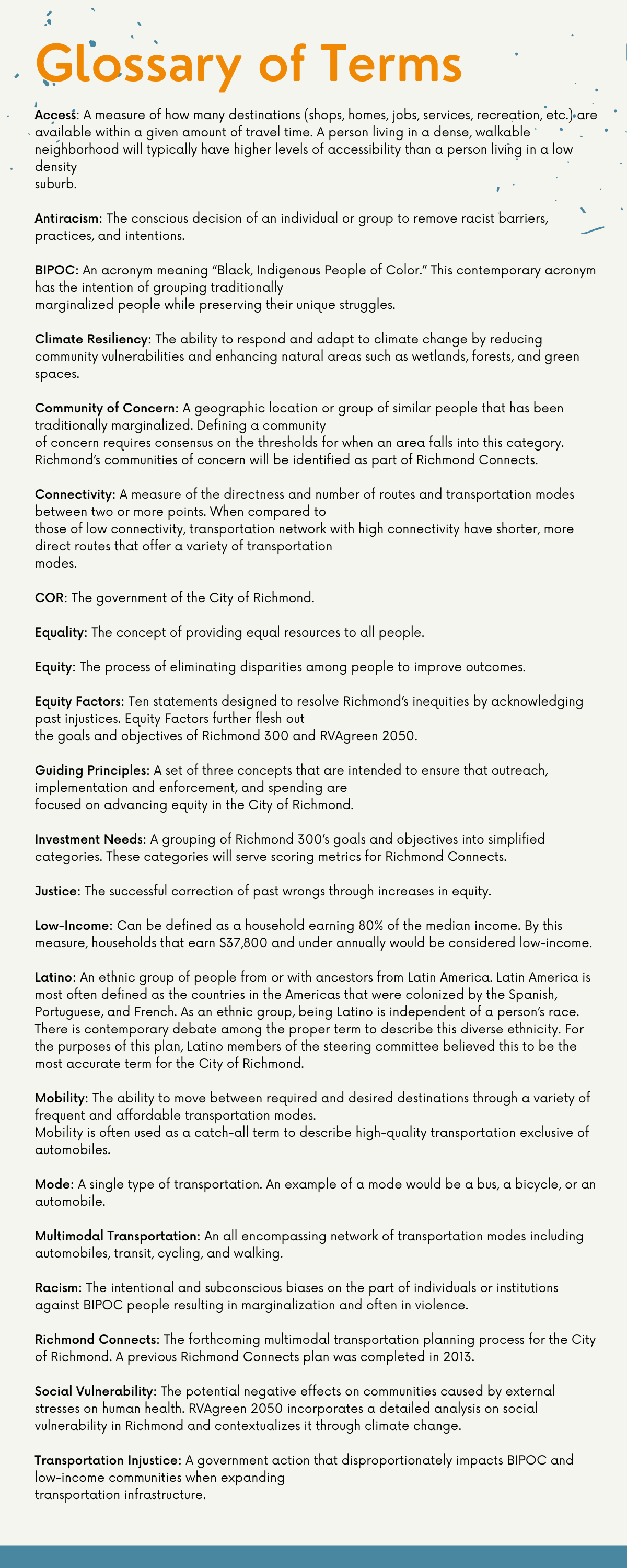 Access: A measure of how many destinations (shops, homes, jobs, services, recreation, etc.) are available within a given amount of travel time. A person living in a dense, walkable neighborhood will typically have higher levels of accessibility than a person living in a low density suburb.  Antiracism: The conscious decision of an individual or group to remove racist barriers, practices, and intentions. BIPOC: An acronym meaning “Black, Indigenous, People of Color.” This contemporary acronym has the intention of grouping traditionally marginalized people while preserving their unique struggles.  Climate Resiliency: The ability to respond and adapt to climate change by reducing community vulnerabilities and enhancing natural areas such as wetlands, forests, and green spaces. Community of Concern: A geographic location or group of similar people that has been traditionally marginalized. Defining a community of concern requires consensus on the thresholds for when an area falls into this category. Richmond’s communities of concern will be identified as part of Richmond Connects.  Connectivity: A measure of the directness and number of routes and transportation modes between two or more points. When compared to those of low connectivity, transportation networks with high connectivity have shorter, more direct routes that offer a variety of transportation modes.  COR: The government of the City of Richmond.  Equality: The concept of providing equal resources to all people.  Equity: The process of eliminating disparities among people to improve outcomes.  Equity Factors: Ten statements designed to resolve Richmond’s inequities by acknowledging past injustices. Equity Factors further flesh out the goals and objectives of Richmond 300 and RVAgreen 2050.  Guiding Principles: A set of three concepts that are intended to ensure that outreach, implementation and enforcement, and spending are focused on advancing equity in the City of Richmond.  Investment Needs: A grouping of Richmond 300’s goals and objectives into simplifi